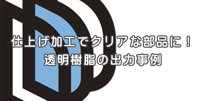 仕上げ加工でよりクリアな部品を作る。透明樹脂の出力事例【提案事例の紹介】